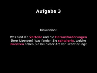 Diskussion: 
Was sind die Vorteile und die Herausforderungen
Ihrer Lizenzen? Was fanden Sie schwierig, welche
Grenzen sehen Sie bei dieser Art der Lizenzierung?
Aufgabe 3
 