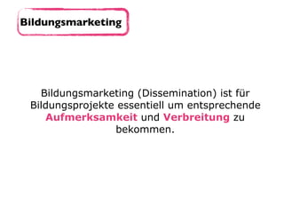 Bildungsmarketing
Bildungsmarketing (Dissemination) ist für
Bildungsprojekte essentiell um entsprechende
Aufmerksamkeit und Verbreitung zu
bekommen.
 