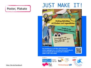 Poster, Plakate
Das Handbuch ist seit März 2016 kostenlos
online zugänglich (u.a. via htp://bit.do/handbuch)
und auch gedruckt im Buchhandel erhältlich
(ISBN 9 7837 3923 6582)
JUST MAKE IT!
Ein Projekt von
Kristin-
Narr.de
In Kooperation mit unterstützt von
http://bit.do/handbuch
 