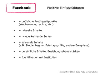 • + unübliche Postingzeitpunkte 
(Wochenende, nachts, etc.) 
• + visuelle Inhalte 
• + wiederkehrende Serien 
• + saisonale Inhalte  
(z.B. Studienbeginn, Feiertagsgrüße, andere Ereignisse) 
• + persönliche Inhalte, Beziehungsebene stärken 
• + Identifikation mit Institution
Facebook Positive Einflussfaktoren
Jennifer Frey (2013) Social Media an Hochschulen
 