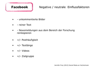 • - unkommentierte Bilder 
• - reiner Text  
• - Newsmeldungen aus dem Bereich der Forschung
reinkopieren
Facebook Negative / neutrale Einflussfaktoren
Jennifer Frey (2013) Social Media an Hochschulen
• +/- Posthäufigkeit 
• +/- Textlänge 
• +/- Videos 
• +/- Zielgruppe
 
