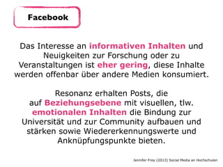 Das Interesse an informativen Inhalten und
Neuigkeiten zur Forschung oder zu
Veranstaltungen ist eher gering, diese Inhalte
werden offenbar über andere Medien konsumiert. 
Resonanz erhalten Posts, die
auf Beziehungsebene mit visuellen, tlw.
emotionalen Inhalten die Bindung zur
Universität und zur Community aufbauen und
stärken sowie Wiedererkennungswerte und
Anknüpfungspunkte bieten.
Jennifer Frey (2013) Social Media an Hochschulen
Facebook
 