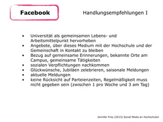 • Universität als gemeinsamen Lebens- und
Arbeitsmittelpunkt hervorheben
• Angebote, über dieses Medium mit der Hochschule und der
Gemeinschaft in Kontakt zu bleiben
• Bezug auf gemeinsame Erinnerungen, bekannte Orte am
Campus, gemeinsame Tätigkeiten
• sozialen Verpflichtungen nachkommen
• Glückwünsche, Jubiläen zelebrieren, saisonale Meldungen
• aktuelle Meldungen
• keine Rücksicht auf Parteienzeiten, Regelmäßigkeit muss
nicht gegeben sein (zwischen 1 pro Woche und 3 am Tag)
Facebook Handlungsempfehlungen I
Jennifer Frey (2013) Social Media an Hochschulen
 