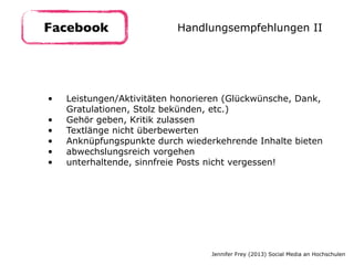 • Leistungen/Aktivitäten honorieren (Glückwünsche, Dank,
Gratulationen, Stolz bekünden, etc.)
• Gehör geben, Kritik zulassen
• Textlänge nicht überbewerten
• Anknüpfungspunkte durch wiederkehrende Inhalte bieten
• abwechslungsreich vorgehen
• unterhaltende, sinnfreie Posts nicht vergessen!
Facebook Handlungsempfehlungen II
Jennifer Frey (2013) Social Media an Hochschulen
 