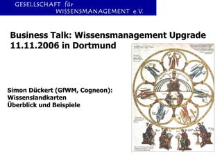 Business Talk: Wissensmanagement Upgrade 11.11.2006 in Dortmund Simon Dückert (GfWM, Cogneon): Wissenslandkarten Überblick und Beispiele 