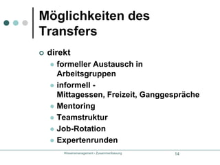 Wissensmanagement - Zusammenfassung15Möglichkeiten des TransfersindirektDokumentation	Papier, CDsDatenbankenGroupwareWICHTIGEmpfänger muss bereit sein neue Information zu Wissen zu verarbeitenAkzeptanz und Tauglichket der TranfermedienAkzeptanz des Transferwegs