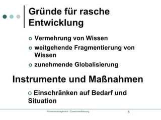 Wissensmanagement - Zusammenfassung5Gründe für rasche EntwicklungVermehrung von Wissenweitgehende Fragmentierung von Wissenzunehmende GlobalisierungInstrumente und Maßnahmen Einschränken auf Bedarf und SituationWissensmanagement - Zusammenfassung6HandlungsfelderZieleWissensidentifikationWissensentwicklungWissenserwerbWissenstransferWissensnutzungWissensbewahrung