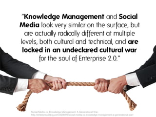 “Knowledge Management and Social
Media look very similar on the surface, but
  are actually radically different at multiple
levels, both cultural and technical, and are
 locked in an undeclared cultural war
        for the soul of Enterprise 2.0.“




    Social Media vs. Knowledge Management: A Generational War.
    http://enterprise2blog.com/2008/09/social-media-vs-knowledge-management-a-generational-war/
 