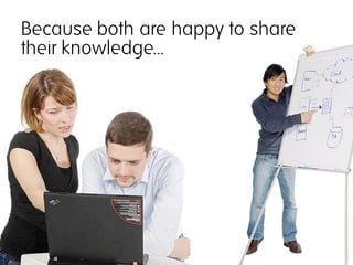 Because both are happy to share
their knowledge...
 