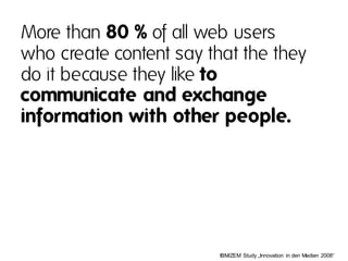 More than 80 % of all web users
who create content say that the they
do it because they like to
communicate and exchange
information with other people.




                         IBM/ZEM  Study „Innovation  in den Medien  2008“
 