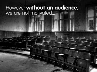 However without an audience,
we are not motivated…
 