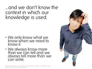 …and we don‘t know the
context in which our
knowledge is used.


 We only know what we
  know when we need to
  know it.
 We always know more
  than we can tell and we
  always tell more than we
  can write.
David Snowden, Complex Acts of Knowing - Paradox and
Descriptive Self Awareness
 