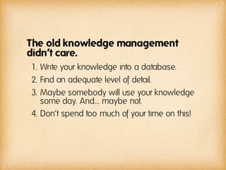 The old knowledge management
didn‘t care.
1. Write your knowledge into a database.
2. Find an adequate level of detail.
3. Maybe somebody will use your knowledge
   some day. And… maybe not.
4. Don‘t spend too much of your time on this!
 