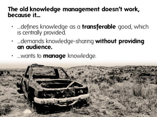 The old knowledge management doesn‘t work,
because it...
• …defines knowledge as a transferable good, which
  is centrally provided.
• …demands knowledge-sharing without providing
  an audience.
• …wants to manage knowledge.
 