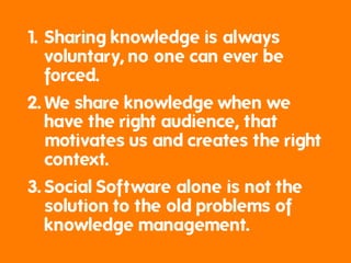 1. Sharing knowledge is always
   voluntary, no one can ever be
   forced.
2. We share knowledge when we
   have the right audience, that
   motivates us and creates the right
   context.
3. Social Software alone is not the
   solution to the old problems of
   knowledge management.
 