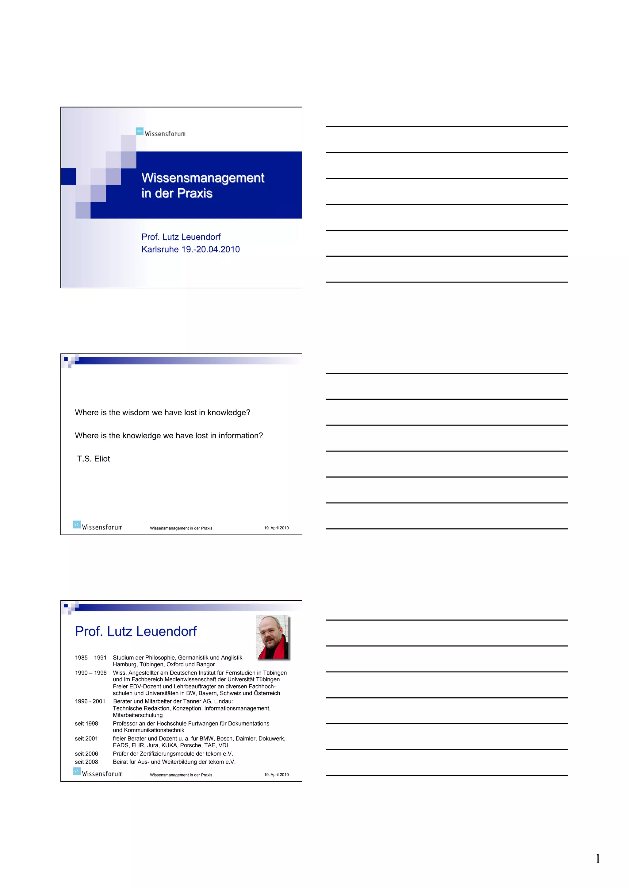 Where is the wisdom we have lost in knowledge?

Where is the knowledge we have lost in information?

T.S. Eliot




                            Wissensmanagement in der Praxis              19. April 2010




1985 – 1991   Studium der Philosophie, Germanistik und Anglistik            in
              Hamburg, Tübingen, Oxford und Bangor
1990 – 1996   Wiss. Angestellter am Deutschen Institut für Fernstudien in Tübingen
              und im Fachbereich Medienwissenschaft der Universität Tübingen
              Freier EDV-Dozent und Lehrbeauftragter an diversen Fachhoch-
              schulen und Universitäten in BW, Bayern, Schweiz und Österreich
1996 - 2001   Berater und Mitarbeiter der Tanner AG, Lindau:
              Technische Redaktion, Konzeption, Informationsmanagement,
              Mitarbeiterschulung
seit 1998     Professor an der Hochschule Furtwangen für Dokumentations-
              und Kommunikationstechnik
seit 2001     freier Berater und Dozent u. a. für BMW, Bosch, Daimler, Dokuwerk,
              EADS, FLIR, Jura, KUKA, Porsche, TAE, VDI
seit 2006     Prüfer der Zertifizierungsmodule der tekom e.V.
seit 2008     Beirat für Aus- und Weiterbildung der tekom e.V.

                            Wissensmanagement in der Praxis              19. April 2010




                                                                                          1
 