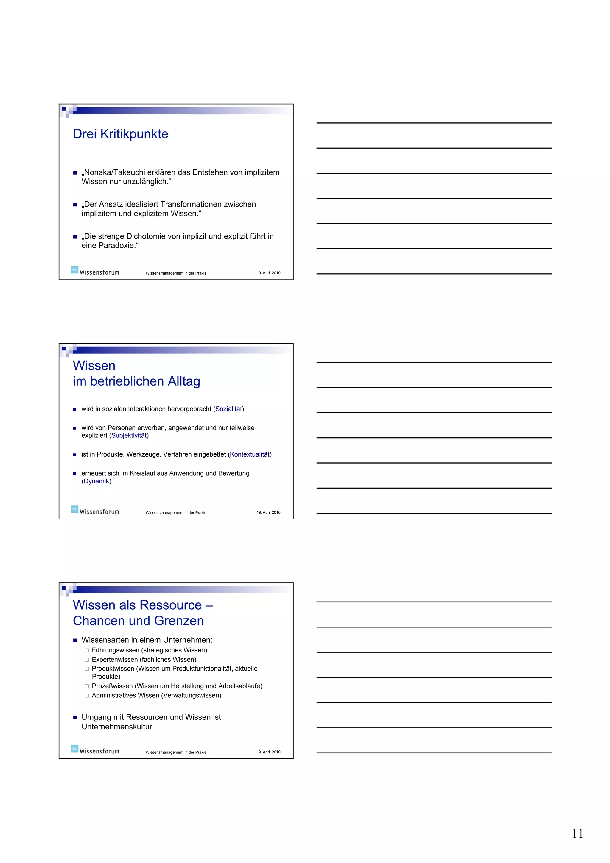    „Nonaka/Takeuchi erklären das Entstehen von implizitem
     Wissen nur unzulänglich.“

    „Der Ansatz idealisiert Transformationen zwischen
     implizitem und explizitem Wissen.“

    „Die strenge Dichotomie von implizit und explizit führt in
     eine Paradoxie.“


                            Wissensmanagement in der Praxis       19. April 2010




    wird in sozialen Interaktionen hervorgebracht (Sozialität)

    wird von Personen erworben, angewendet und nur teilweise
     expliziert (Subjektivität)

    ist in Produkte, Werkzeuge, Verfahren eingebettet (Kontextualität)

    erneuert sich im Kreislauf aus Anwendung und Bewertung
     (Dynamik)



                            Wissensmanagement in der Praxis       19. April 2010




    Wissensarten in einem Unternehmen:
          Führungswissen (strategisches Wissen)
          Expertenwissen (fachliches Wissen)
          Produktwissen (Wissen um Produktfunktionalität, aktuelle
           Produkte)
          Prozeßwissen (Wissen um Herstellung und Arbeitsabläufe)
          Administratives Wissen (Verwaltungswissen)


    Umgang mit Ressourcen und Wissen ist
     Unternehmenskultur


                            Wissensmanagement in der Praxis       19. April 2010




                                                                                   11
 