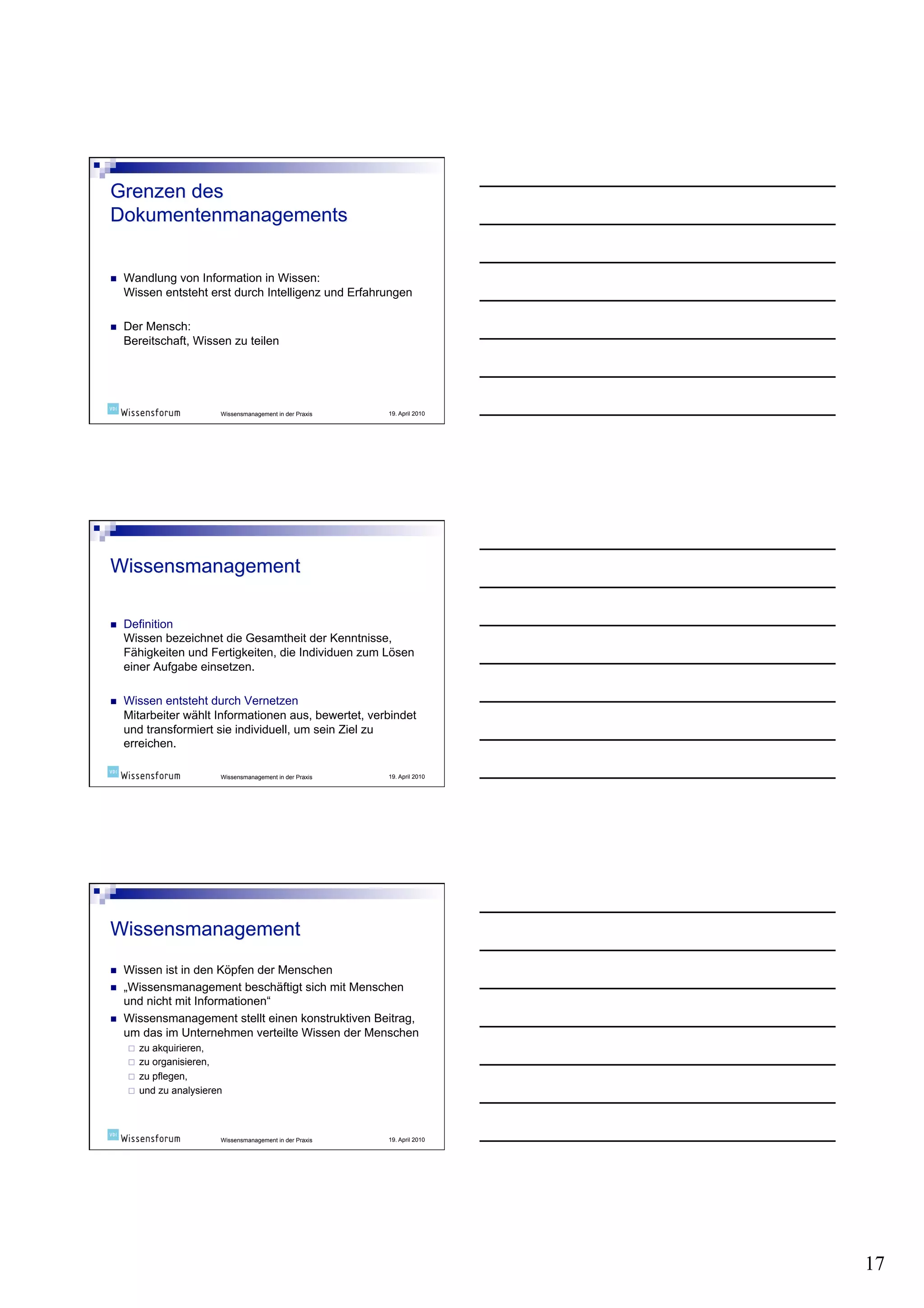     Wandlung von Information in Wissen:
     Wissen entsteht erst durch Intelligenz und Erfahrungen

    Der Mensch:
     Bereitschaft, Wissen zu teilen




                           Wissensmanagement in der Praxis   19. April 2010




    Definition
     Wissen bezeichnet die Gesamtheit der Kenntnisse,
     Fähigkeiten und Fertigkeiten, die Individuen zum Lösen
     einer Aufgabe einsetzen.

    Wissen entsteht durch Vernetzen
     Mitarbeiter wählt Informationen aus, bewertet, verbindet
     und transformiert sie individuell, um sein Ziel zu
     erreichen.

                           Wissensmanagement in der Praxis   19. April 2010




    Wissen ist in den Köpfen der Menschen
    „Wissensmanagement beschäftigt sich mit Menschen
     und nicht mit Informationen“
    Wissensmanagement stellt einen konstruktiven Beitrag,
     um das im Unternehmen verteilte Wissen der Menschen
         zu akquirieren,
         zu organisieren,
         zu pflegen,
         und zu analysieren



                           Wissensmanagement in der Praxis   19. April 2010




                                                                              17
 