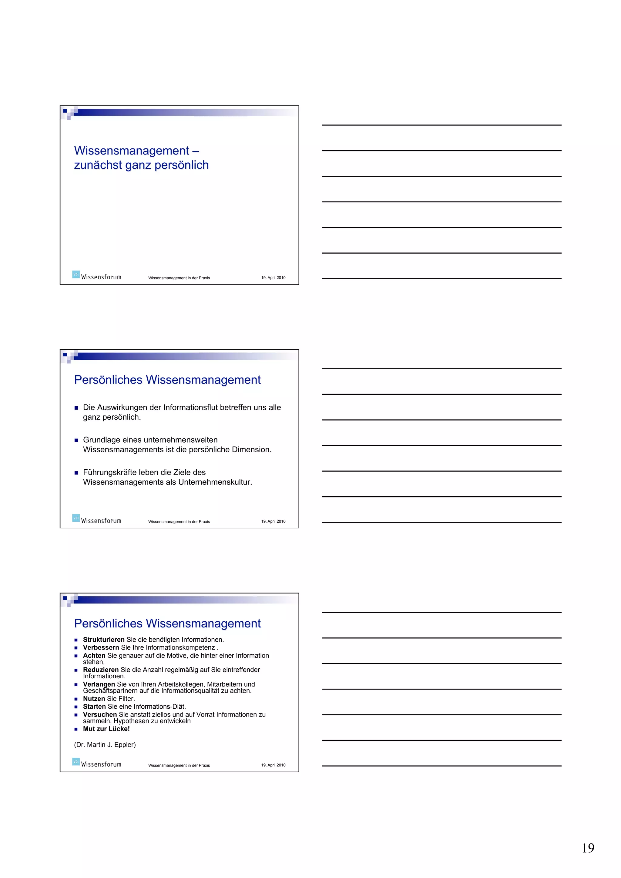 Wissensmanagement in der Praxis       19. April 2010




    Die Auswirkungen der Informationsflut betreffen uns alle
     ganz persönlich.

    Grundlage eines unternehmensweiten
     Wissensmanagements ist die persönliche Dimension.

    Führungskräfte leben die Ziele des
     Wissensmanagements als Unternehmenskultur.



                           Wissensmanagement in der Praxis       19. April 2010




    Strukturieren Sie die benötigten Informationen.
    Verbessern Sie Ihre Informationskompetenz .
    Achten Sie genauer auf die Motive, die hinter einer Information
     stehen.
    Reduzieren Sie die Anzahl regelmäßig auf Sie eintreffender
     Informationen.
    Verlangen Sie von Ihren Arbeitskollegen, Mitarbeitern und
     Geschäftspartnern auf die Informationsqualität zu achten.
    Nutzen Sie Filter.
    Starten Sie eine Informations-Diät.
    Versuchen Sie anstatt ziellos und auf Vorrat Informationen zu
     sammeln, Hypothesen zu entwickeln
    Mut zur Lücke!

(Dr. Martin J. Eppler)

                           Wissensmanagement in der Praxis       19. April 2010




                                                                                  19
 