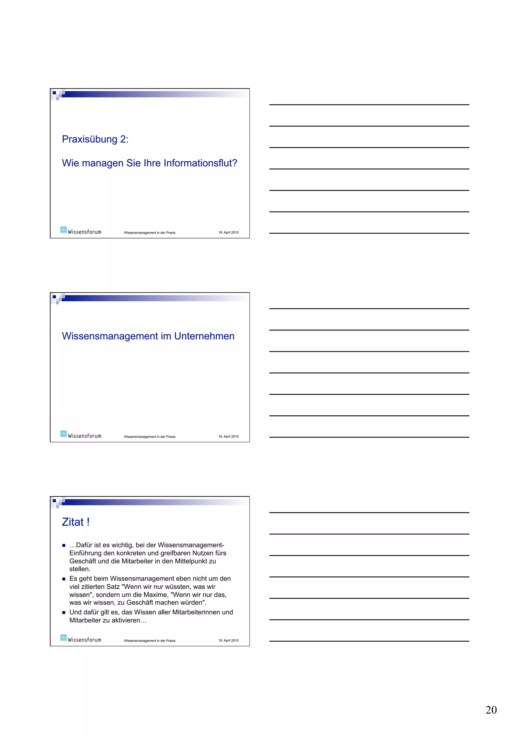 Wissensmanagement in der Praxis   19. April 2010




                       Wissensmanagement in der Praxis   19. April 2010




    …Dafür ist es wichtig, bei der Wissensmanagement-
     Einführung den konkreten und greifbaren Nutzen fürs
     Geschäft und die Mitarbeiter in den Mittelpunkt zu
     stellen.
    Es geht beim Wissensmanagement eben nicht um den
     viel zitierten Satz "Wenn wir nur wüssten, was wir
     wissen", sondern um die Maxime, "Wenn wir nur das,
     was wir wissen, zu Geschäft machen würden".
    Und dafür gilt es, das Wissen aller Mitarbeiterinnen und
     Mitarbeiter zu aktivieren…

                       Wissensmanagement in der Praxis   19. April 2010




                                                                          20
 