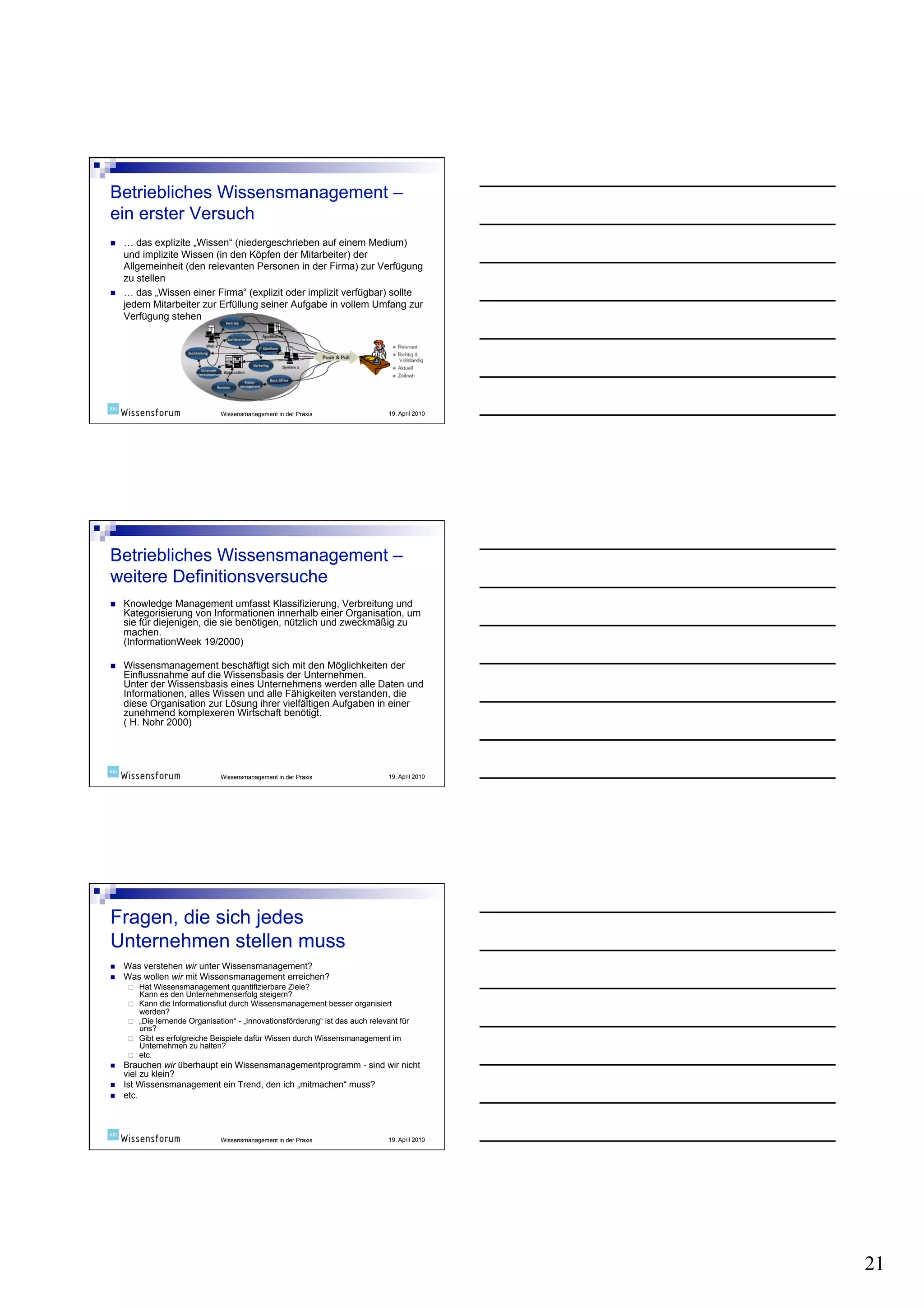     … das explizite „Wissen“ (niedergeschrieben auf einem Medium)
     und implizite Wissen (in den Köpfen der Mitarbeiter) der
     Allgemeinheit (den relevanten Personen in der Firma) zur Verfügung
     zu stellen
    … das „Wissen einer Firma“ (explizit oder implizit verfügbar) sollte
     jedem Mitarbeiter zur Erfüllung seiner Aufgabe in vollem Umfang zur
     Verfügung stehen




                                  Wissensmanagement in der Praxis                  19. April 2010




    Knowledge Management umfasst Klassifizierung, Verbreitung und
     Kategorisierung von Informationen innerhalb einer Organisation, um
     sie für diejenigen, die sie benötigen, nützlich und zweckmäßig zu
     machen.
     (InformationWeek 19/2000)

    Wissensmanagement beschäftigt sich mit den Möglichkeiten der
     Einflussnahme auf die Wissensbasis der Unternehmen.
     Unter der Wissensbasis eines Unternehmens werden alle Daten und
     Informationen, alles Wissen und alle Fähigkeiten verstanden, die
     diese Organisation zur Lösung ihrer vielfältigen Aufgaben in einer
     zunehmend komplexeren Wirtschaft benötigt.
     ( H. Nohr 2000)




                                  Wissensmanagement in der Praxis                  19. April 2010




    Was verstehen wir unter Wissensmanagement?
    Was wollen wir mit Wissensmanagement erreichen?
          Hat Wissensmanagement quantifizierbare Ziele?
           Kann es den Unternehmenserfolg steigern?
          Kann die Informationsflut durch Wissensmanagement besser organisiert
           werden?
          „Die lernende Organisation“ - „Innovationsförderung“ ist das auch relevant für
           uns?
          Gibt es erfolgreiche Beispiele dafür Wissen durch Wissensmanagement im
           Unternehmen zu halten?
          etc.
    Brauchen wir überhaupt ein Wissensmanagementprogramm - sind wir nicht
     viel zu klein?
    Ist Wissensmanagement ein Trend, den ich „mitmachen“ muss?
    etc.



                                  Wissensmanagement in der Praxis                  19. April 2010




                                                                                                    21
 