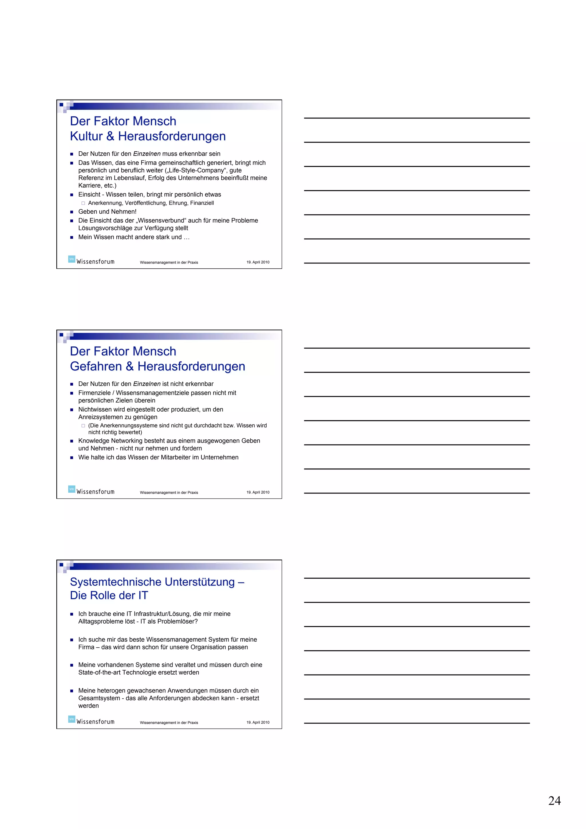     Der Nutzen für den Einzelnen muss erkennbar sein
    Das Wissen, das eine Firma gemeinschaftlich generiert, bringt mich
     persönlich und beruflich weiter („Life-Style-Company“, gute
     Referenz im Lebenslauf, Erfolg des Unternehmens beeinflußt meine
     Karriere, etc.)
    Einsicht - Wissen teilen, bringt mir persönlich etwas
          Anerkennung, Veröffentlichung, Ehrung, Finanziell
    Geben und Nehmen!
    Die Einsicht das der „Wissensverbund“ auch für meine Probleme
     Lösungsvorschläge zur Verfügung stellt
    Mein Wissen macht andere stark und …


                               Wissensmanagement in der Praxis        19. April 2010




    Der Nutzen für den Einzelnen ist nicht erkennbar
    Firmenziele / Wissensmanagementziele passen nicht mit
     persönlichen Zielen überein
    Nichtwissen wird eingestellt oder produziert, um den
     Anreizsystemen zu genügen
          (Die Anerkennungssysteme sind nicht gut durchdacht bzw. Wissen wird
           nicht richtig bewertet)
    Knowledge Networking besteht aus einem ausgewogenen Geben
     und Nehmen - nicht nur nehmen und fordern
    Wie halte ich das Wissen der Mitarbeiter im Unternehmen




                               Wissensmanagement in der Praxis        19. April 2010




    Ich brauche eine IT Infrastruktur/Lösung, die mir meine
     Alltagsprobleme löst - IT als Problemlöser?

    Ich suche mir das beste Wissensmanagement System für meine
     Firma – das wird dann schon für unsere Organisation passen

    Meine vorhandenen Systeme sind veraltet und müssen durch eine
     State-of-the-art Technologie ersetzt werden

    Meine heterogen gewachsenen Anwendungen müssen durch ein
     Gesamtsystem - das alle Anforderungen abdecken kann - ersetzt
     werden

                               Wissensmanagement in der Praxis        19. April 2010




                                                                                       24
 