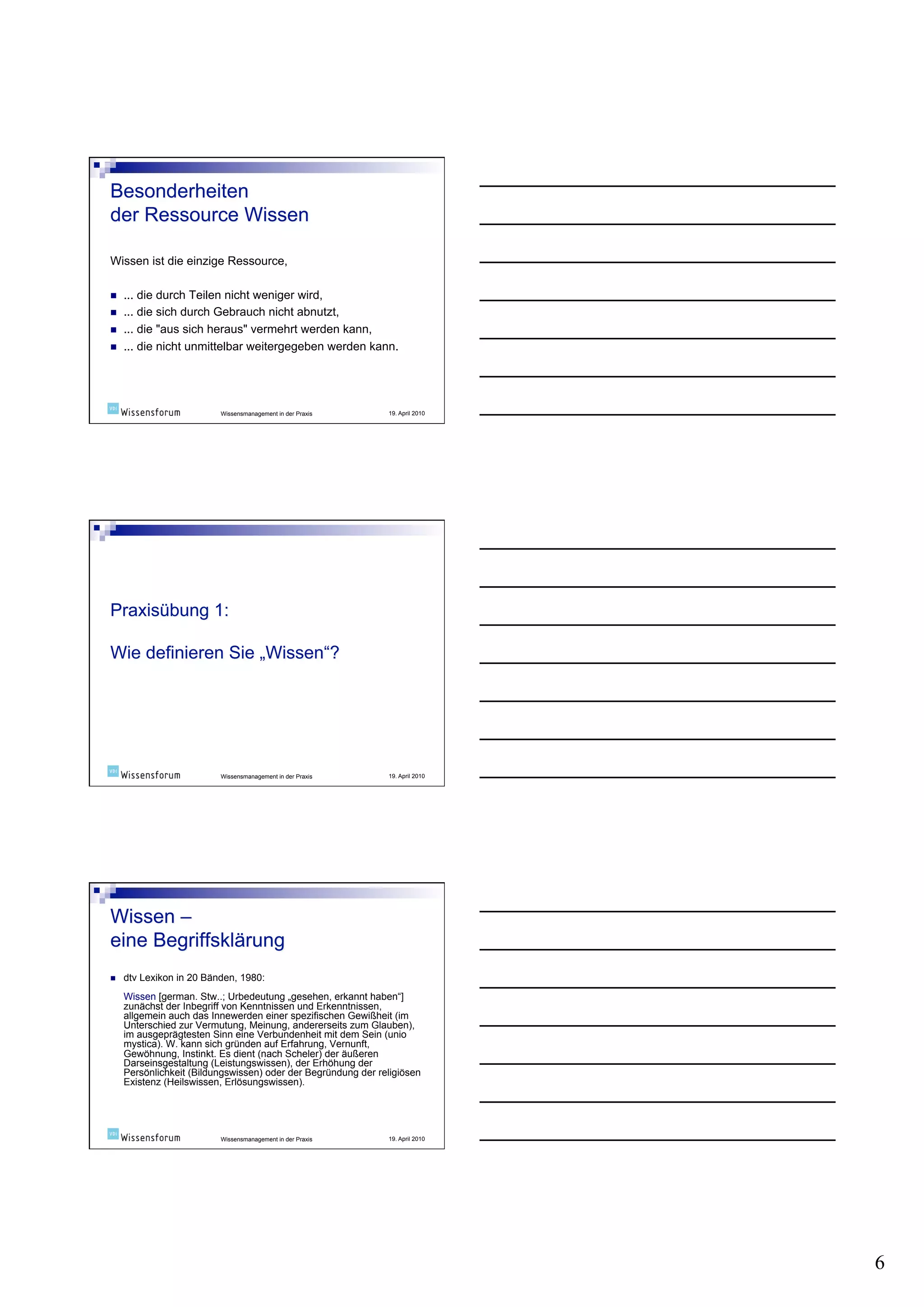 Wissen ist die einzige Ressource,

    ... die durch Teilen nicht weniger wird,
    ... die sich durch Gebrauch nicht abnutzt,
    ... die "aus sich heraus" vermehrt werden kann,
    ... die nicht unmittelbar weitergegeben werden kann.




                          Wissensmanagement in der Praxis      19. April 2010




                          Wissensmanagement in der Praxis      19. April 2010




    dtv Lexikon in 20 Bänden, 1980:
     Wissen [german. Stw..; Urbedeutung „gesehen, erkannt haben“]
     zunächst der Inbegriff von Kenntnissen und Erkenntnissen,
     allgemein auch das Innewerden einer spezifischen Gewißheit (im
     Unterschied zur Vermutung, Meinung, andererseits zum Glauben),
     im ausgeprägtesten Sinn eine Verbundenheit mit dem Sein (unio
     mystica). W. kann sich gründen auf Erfahrung, Vernunft,
     Gewöhnung, Instinkt. Es dient (nach Scheler) der äußeren
     Darseinsgestaltung (Leistungswissen), der Erhöhung der
     Persönlichkeit (Bildungswissen) oder der Begründung der religiösen
     Existenz (Heilswissen, Erlösungswissen).




                          Wissensmanagement in der Praxis      19. April 2010




                                                                                6
 