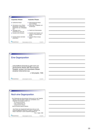 Wissensmanagement in der Praxis   19. April 2010




…wirtschaftliche Entwicklung geht nicht vom
 gemeinsamen Wissen aller ökonomischen
 Subjekte, sondern vom besonderen Wissen
 einzelner Unternehmer aus.
                             J. Schumpeter, 1930



                           Wissensmanagement in der Praxis   19. April 2010




...Die Problematik einer ökonomischen Ordnung wird von der Tatsache
    bestimmt, dass das Wissen, dessen wir uns bedienen, nie in
    integrierter Form existiert, sondern nur
       als verstreute Bruchstücke
       eines unvollkommenen und
       widersprüchlichen Wissens,
  das die Einzelnen getrennt besitzen.

  Das Problem der Gesellschaft besteht also nicht nur in der
  Verteilung gegebener Ressourcen, sondern im Gebrauch von
  Wissen, das keinem in seiner Gesamtheit gegeben ist.”
                                                Fritz v. Hayek, 1945

                           Wissensmanagement in der Praxis   19. April 2010




                                                                              10
 