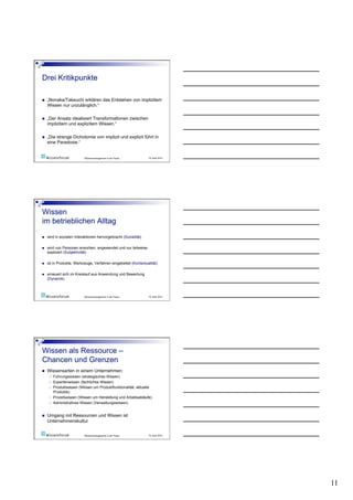     „Nonaka/Takeuchi erklären das Entstehen von implizitem
     Wissen nur unzulänglich.“

    „Der Ansatz idealisiert Transformationen zwischen
     implizitem und explizitem Wissen.“

    „Die strenge Dichotomie von implizit und explizit führt in
     eine Paradoxie.“


                            Wissensmanagement in der Praxis       19. April 2010




    wird in sozialen Interaktionen hervorgebracht (Sozialität)

    wird von Personen erworben, angewendet und nur teilweise
     expliziert (Subjektivität)

    ist in Produkte, Werkzeuge, Verfahren eingebettet (Kontextualität)

    erneuert sich im Kreislauf aus Anwendung und Bewertung
     (Dynamik)



                            Wissensmanagement in der Praxis       19. April 2010




    Wissensarten in einem Unternehmen:
          Führungswissen (strategisches Wissen)
          Expertenwissen (fachliches Wissen)
          Produktwissen (Wissen um Produktfunktionalität, aktuelle
           Produkte)
          Prozeßwissen (Wissen um Herstellung und Arbeitsabläufe)
          Administratives Wissen (Verwaltungswissen)


    Umgang mit Ressourcen und Wissen ist
     Unternehmenskultur


                            Wissensmanagement in der Praxis       19. April 2010




                                                                                   11
 