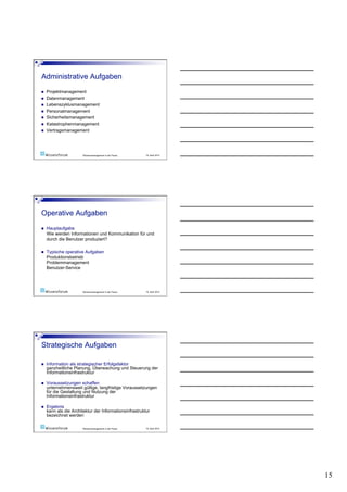     Projektmanagement
    Datenmanagement
    Lebenszyklusmanagement
    Personalmanagement
    Sicherheitsmanagement
    Katastrophenmanagement
    Vertragsmanagement




                        Wissensmanagement in der Praxis   19. April 2010




    Hauptaufgabe
     Wie werden Informationen und Kommunikation für und
     durch die Benutzer produziert?

    Typische operative Aufgaben
     Produktionsbetrieb
     Problemmanagement
     Benutzer-Service




                        Wissensmanagement in der Praxis   19. April 2010




    Information als strategischer Erfolgsfaktor
     ganzheitliche Planung, Überwachung und Steuerung der
     Informationsinfrastruktur

    Voraussetzungen schaffen
     unternehmensweit gültige, langfristige Voraussetzungen
     für die Gestaltung und Nutzung der
     Informationsinfrastruktur

    Ergebnis
     kann als die Architektur der Informationsinfrastruktur
     bezeichnet werden

                        Wissensmanagement in der Praxis   19. April 2010




                                                                           15
 