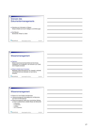     Wandlung von Information in Wissen:
     Wissen entsteht erst durch Intelligenz und Erfahrungen

    Der Mensch:
     Bereitschaft, Wissen zu teilen




                           Wissensmanagement in der Praxis   19. April 2010




    Definition
     Wissen bezeichnet die Gesamtheit der Kenntnisse,
     Fähigkeiten und Fertigkeiten, die Individuen zum Lösen
     einer Aufgabe einsetzen.

    Wissen entsteht durch Vernetzen
     Mitarbeiter wählt Informationen aus, bewertet, verbindet
     und transformiert sie individuell, um sein Ziel zu
     erreichen.

                           Wissensmanagement in der Praxis   19. April 2010




    Wissen ist in den Köpfen der Menschen
    „Wissensmanagement beschäftigt sich mit Menschen
     und nicht mit Informationen“
    Wissensmanagement stellt einen konstruktiven Beitrag,
     um das im Unternehmen verteilte Wissen der Menschen
         zu akquirieren,
         zu organisieren,
         zu pflegen,
         und zu analysieren



                           Wissensmanagement in der Praxis   19. April 2010




                                                                              17
 