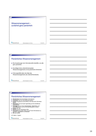 Wissensmanagement in der Praxis       19. April 2010




    Die Auswirkungen der Informationsflut betreffen uns alle
     ganz persönlich.

    Grundlage eines unternehmensweiten
     Wissensmanagements ist die persönliche Dimension.

    Führungskräfte leben die Ziele des
     Wissensmanagements als Unternehmenskultur.



                           Wissensmanagement in der Praxis       19. April 2010




    Strukturieren Sie die benötigten Informationen.
    Verbessern Sie Ihre Informationskompetenz .
    Achten Sie genauer auf die Motive, die hinter einer Information
     stehen.
    Reduzieren Sie die Anzahl regelmäßig auf Sie eintreffender
     Informationen.
    Verlangen Sie von Ihren Arbeitskollegen, Mitarbeitern und
     Geschäftspartnern auf die Informationsqualität zu achten.
    Nutzen Sie Filter.
    Starten Sie eine Informations-Diät.
    Versuchen Sie anstatt ziellos und auf Vorrat Informationen zu
     sammeln, Hypothesen zu entwickeln
    Mut zur Lücke!

(Dr. Martin J. Eppler)

                           Wissensmanagement in der Praxis       19. April 2010




                                                                                  19
 