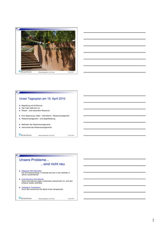 Wissensmanagement in der Praxis       19. April 2010




    Begrüßung und Einführung
    Das Team stellt sich vor
    Wissen – eine besondere Ressource


    Eine Abgrenzung: Daten-, Informations-, Wissensmanagement
    Wissensmanagement – eine Begriffsklärung


    Methoden des Wissensmanagements
    Instrumente des Wissensmanagements



                          Wissensmanagement in der Praxis       19. April 2010




    Steigende Informationsflut
     Die Informationsmenge in Intranets wird sich in den nächsten 5
     Jahren verzehnfachen

    Unstrukturierte Informationen
     Diese Informationen liegen zunehmend unstrukturiert vor, sind also
     schwerer wieder auffindbar

    Gestiegene Transparenz
     Durch das Internet wird der Markt immer transparenter




                          Wissensmanagement in der Praxis       19. April 2010




                                                                                 2
 