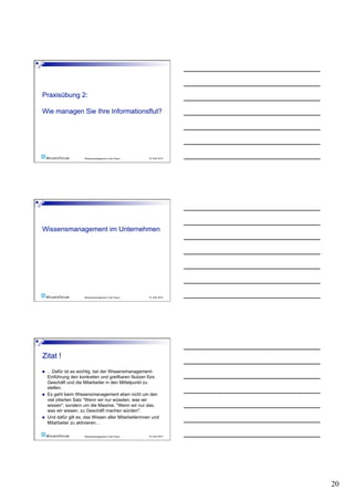 Wissensmanagement in der Praxis   19. April 2010




                       Wissensmanagement in der Praxis   19. April 2010




    …Dafür ist es wichtig, bei der Wissensmanagement-
     Einführung den konkreten und greifbaren Nutzen fürs
     Geschäft und die Mitarbeiter in den Mittelpunkt zu
     stellen.
    Es geht beim Wissensmanagement eben nicht um den
     viel zitierten Satz "Wenn wir nur wüssten, was wir
     wissen", sondern um die Maxime, "Wenn wir nur das,
     was wir wissen, zu Geschäft machen würden".
    Und dafür gilt es, das Wissen aller Mitarbeiterinnen und
     Mitarbeiter zu aktivieren…

                       Wissensmanagement in der Praxis   19. April 2010




                                                                          20
 