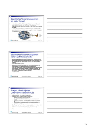    … das explizite „Wissen“ (niedergeschrieben auf einem Medium)
     und implizite Wissen (in den Köpfen der Mitarbeiter) der
     Allgemeinheit (den relevanten Personen in der Firma) zur Verfügung
     zu stellen
    … das „Wissen einer Firma“ (explizit oder implizit verfügbar) sollte
     jedem Mitarbeiter zur Erfüllung seiner Aufgabe in vollem Umfang zur
     Verfügung stehen




                                  Wissensmanagement in der Praxis                  19. April 2010




    Knowledge Management umfasst Klassifizierung, Verbreitung und
     Kategorisierung von Informationen innerhalb einer Organisation, um
     sie für diejenigen, die sie benötigen, nützlich und zweckmäßig zu
     machen.
     (InformationWeek 19/2000)

    Wissensmanagement beschäftigt sich mit den Möglichkeiten der
     Einflussnahme auf die Wissensbasis der Unternehmen.
     Unter der Wissensbasis eines Unternehmens werden alle Daten und
     Informationen, alles Wissen und alle Fähigkeiten verstanden, die
     diese Organisation zur Lösung ihrer vielfältigen Aufgaben in einer
     zunehmend komplexeren Wirtschaft benötigt.
     ( H. Nohr 2000)




                                  Wissensmanagement in der Praxis                  19. April 2010




    Was verstehen wir unter Wissensmanagement?
    Was wollen wir mit Wissensmanagement erreichen?
          Hat Wissensmanagement quantifizierbare Ziele?
           Kann es den Unternehmenserfolg steigern?
          Kann die Informationsflut durch Wissensmanagement besser organisiert
           werden?
          „Die lernende Organisation“ - „Innovationsförderung“ ist das auch relevant für
           uns?
          Gibt es erfolgreiche Beispiele dafür Wissen durch Wissensmanagement im
           Unternehmen zu halten?
          etc.
    Brauchen wir überhaupt ein Wissensmanagementprogramm - sind wir nicht
     viel zu klein?
    Ist Wissensmanagement ein Trend, den ich „mitmachen“ muss?
    etc.



                                  Wissensmanagement in der Praxis                  19. April 2010




                                                                                                    21
 