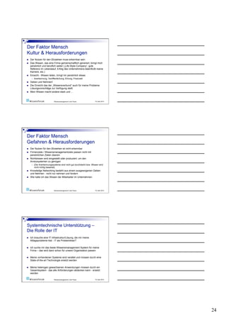     Der Nutzen für den Einzelnen muss erkennbar sein
    Das Wissen, das eine Firma gemeinschaftlich generiert, bringt mich
     persönlich und beruflich weiter („Life-Style-Company“, gute
     Referenz im Lebenslauf, Erfolg des Unternehmens beeinflußt meine
     Karriere, etc.)
    Einsicht - Wissen teilen, bringt mir persönlich etwas
          Anerkennung, Veröffentlichung, Ehrung, Finanziell
    Geben und Nehmen!
    Die Einsicht das der „Wissensverbund“ auch für meine Probleme
     Lösungsvorschläge zur Verfügung stellt
    Mein Wissen macht andere stark und …


                               Wissensmanagement in der Praxis        19. April 2010




    Der Nutzen für den Einzelnen ist nicht erkennbar
    Firmenziele / Wissensmanagementziele passen nicht mit
     persönlichen Zielen überein
    Nichtwissen wird eingestellt oder produziert, um den
     Anreizsystemen zu genügen
          (Die Anerkennungssysteme sind nicht gut durchdacht bzw. Wissen wird
           nicht richtig bewertet)
    Knowledge Networking besteht aus einem ausgewogenen Geben
     und Nehmen - nicht nur nehmen und fordern
    Wie halte ich das Wissen der Mitarbeiter im Unternehmen




                               Wissensmanagement in der Praxis        19. April 2010




    Ich brauche eine IT Infrastruktur/Lösung, die mir meine
     Alltagsprobleme löst - IT als Problemlöser?

    Ich suche mir das beste Wissensmanagement System für meine
     Firma – das wird dann schon für unsere Organisation passen

    Meine vorhandenen Systeme sind veraltet und müssen durch eine
     State-of-the-art Technologie ersetzt werden

    Meine heterogen gewachsenen Anwendungen müssen durch ein
     Gesamtsystem - das alle Anforderungen abdecken kann - ersetzt
     werden

                               Wissensmanagement in der Praxis        19. April 2010




                                                                                       24
 