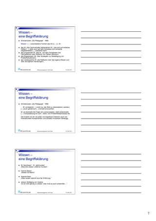     Schülerduden „Die Pädagogik“, 1989:
     Wissen: […] verschiedene Formen des W.s […], z. B.:

    das W. über Sachverhalte (deklaratives W.), das sich auf einfache
     Fakten […], aber auch auf sehr komplexe und vernetzte
     Gegebenheiten […] beziehen kann;
    das prozedurale W. (das W., auf dem Fertigkeiten wie
     Fahrradfahren oder Addieren von Zahlen beruhen);
    das Regelwissen (W. über Strategien zur Bewältigung von
     Problemsituationen);
    das metakognitive W. (die Reflexion über das eigene Wissen und
     über die eigenen Handlungen)…



                           Wissensmanagement in der Praxis       19. April 2010




    Schülerduden „Die Pädagogik“, 1989:
     … W. ermöglicht […] nicht nur, die Welt zu interpretieren, sondern
     […] auch gezielt auf […] Umwelt einzuwirken.
     W. ist einerseits die Folge von Lernprozessen, stellt andererseits
     […] Voraussetzung für Lern-, Denk- und Problemlöseprozesse dar.
     Der Erwerb von W. ist außer von kognitiven Faktoren auch von
     motivationalen Komponenten und sozialen Prozessen abhängig.




                           Wissensmanagement in der Praxis       19. April 2010




    Dt. Sprichwort , 16. Jahrhundert:
     „Was drei wissen, erfahren hundert.“

    Francis Bacon:
     „Wissen ist Macht.“

    Imanuel Kant:
     „Alles wissen stammt aus der Erfahrung.“

    Johann Wolfgang von Goethe:
     „Es ist nicht genug zu wissen, man muß es auch anwenden…“




                           Wissensmanagement in der Praxis       19. April 2010




                                                                                  7
 