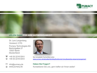 VIELEN DANK FÜR IHRE AUFMERKSAMKEIT
Pumacy Technologies AG
Bartningallee 27
10557 Berlin
Deutschland
+49 30 2216128-0
+49 30 2216128-9
info@pumacy.de
www.pumacy.de
Dr. Lars Langenberg
Vorstand / CTO
Haben Sie Fragen?
Kontaktieren Sie uns, gern helfen wir Ihnen weiter!
Der komplette Fachartikel unter:
www.pumacy.de/aktuelles/fachblog/funktioniert-cloudbasiertes-wissensmanagement
 