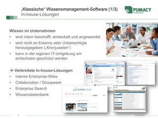 5
„Klassische“ Wissensmanagement-Software (1/3)
In-house-Lösungen
Wissen im Unternehmen
• wird intern beschafft, entwickelt und angewendet
• wird nicht an Externe oder Unberechtigte
herausgegeben („Kronjuwelen“)
• kann in der eigenen IT-Umgebung am
einfachsten geschützt werden
 Verbreitete In-house-Lösungen
• Interne Enterprise-Wikis
• Collaboration / Groupware
• Enterprise Search
• Wissensdatenbank
17.02.2015
 