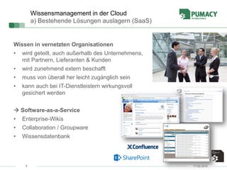 8
Wissensmanagement in der Cloud
a) Bestehende Lösungen auslagern (SaaS)
Wissen in vernetzten Organisationen
• wird geteilt, auch außerhalb des Unternehmens,
mit Partnern, Lieferanten & Kunden
• wird zunehmend extern beschafft
• muss von überall her leicht zugänglich sein
• kann auch bei IT-Dienstleistern wirkungsvoll
gesichert werden
 Software-as-a-Service
• Enterprise-Wikis
• Collaboration / Groupware
• Wissensdatenbank
17.02.2015
 