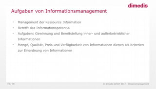 © dimedis GmbH 2017 - Wissensmanagement15 / 36

Management der Ressource Information

Betrifft das Informationspotential

Aufgaben: Gewinnung und Bereitstellung inner- und außerbetrieblicher
Informationen

Menge, Qualität, Preis und Verfügbarkeit von Informationen dienen als Kriterien
zur Einordnung von Informationen
Aufgaben von Informationsmanagement
 