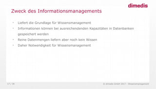 © dimedis GmbH 2017 - Wissensmanagement17 / 36

Liefert die Grundlage für Wissensmanagement

Informationen können bei ausreichendenden Kapazitäten in Datenbanken
gespeichert werden

Reine Datenmengen liefern aber noch kein Wissen

Daher Notwendigkeit für Wissensmanagement
Zweck des Informationsmanagements
 