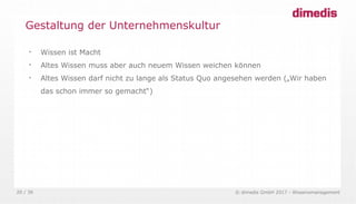 © dimedis GmbH 2017 - Wissensmanagement20 / 36

Wissen ist Macht

Altes Wissen muss aber auch neuem Wissen weichen können

Altes Wissen darf nicht zu lange als Status Quo angesehen werden („Wir haben
das schon immer so gemacht“)
Gestaltung der Unternehmenskultur
 