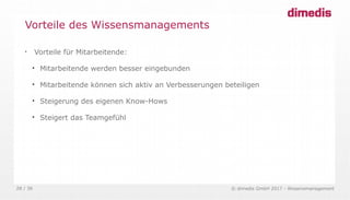 © dimedis GmbH 2017 - Wissensmanagement28 / 36

Vorteile für Mitarbeitende:

Mitarbeitende werden besser eingebunden

Mitarbeitende können sich aktiv an Verbesserungen beteiligen

Steigerung des eigenen Know-Hows

Steigert das Teamgefühl
Vorteile des Wissensmanagements
 