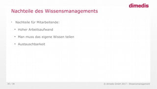 © dimedis GmbH 2017 - Wissensmanagement30 / 36

Nachteile für Mitarbeitende:

Hoher Arbeitsaufwand

Man muss das eigene Wissen teilen

Austauschbarkeit
Nachteile des Wissensmanagements
 