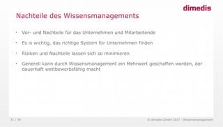 © dimedis GmbH 2017 - Wissensmanagement31 / 36

Vor- und Nachteile für das Unternehmen und Mitarbeitende

Es is wichtig, das richtige System für Unternehmen finden

Risiken und Nachteile lassen sich so minimieren

Generell kann durch Wissensmanagement ein Mehrwert geschaffen werden, der
dauerhaft wettbewerbsfähig macht
Nachteile des Wissensmanagements
 