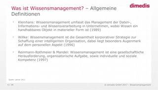 © dimedis GmbH 2017 - Wissensmanagement4 / 36
Was ist Wissensmanagement? – Allgemeine
Definitionen

Kleinhans: Wissensmanagement umfasst das Management der Daten-,
Informations- und Wissensverarbeitung in Unternehmen, wobei Wissen ein
handhabbares Objekt in materieller Form ist (1989)

Willke: Wissensmanagement ist die Gesamtheit korporativer Strategie zur
Schaffung einer intelligenten Organisation, dabei liegt besonders Augenmerk
auf dem personellen Aspekt (1996)

Reinmann-Rothmeier & Mandel: Wissensmanagement ist eine gesellschaftliche
Herausforderung, organisatorische Aufgabe, sowie individuelle und soziale
Kompetenz (1997)
Quelle: Lehner 2012
 