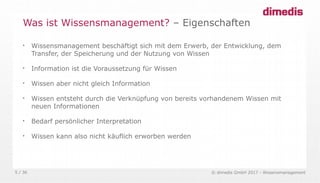 © dimedis GmbH 2017 - Wissensmanagement5 / 36

Wissensmanagement beschäftigt sich mit dem Erwerb, der Entwicklung, dem
Transfer, der Speicherung und der Nutzung von Wissen

Information ist die Voraussetzung für Wissen

Wissen aber nicht gleich Information

Wissen entsteht durch die Verknüpfung von bereits vorhandenem Wissen mit
neuen Informationen

Bedarf persönlicher Interpretation

Wissen kann also nicht käuflich erworben werden
Was ist Wissensmanagement? – Eigenschaften
 