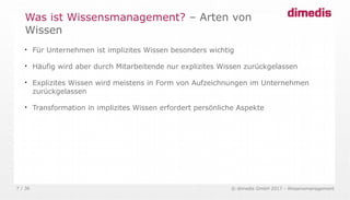 © dimedis GmbH 2017 - Wissensmanagement7 / 36

Für Unternehmen ist implizites Wissen besonders wichtig

Häufig wird aber durch Mitarbeitende nur explizites Wissen zurückgelassen

Explizites Wissen wird meistens in Form von Aufzeichnungen im Unternehmen
zurückgelassen

Transformation in implizites Wissen erfordert persönliche Aspekte
Was ist Wissensmanagement? – Arten von
Wissen
 