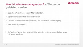 © dimedis GmbH 2017 - Wissensmanagement9 / 36

Gezielte Weiterbildung der Mitarbeitenden

Eigenverantwortlicher Wissenstransfer

Lessons learnt (Transfer optimaler und schlechter Erfahrungen)

Wettbewerbsanalysen

Auf welche Weise dies geschieht ist von der Unternehmenskultur sowie
-struktur abhängig
Was ist Wissensmanagement? – Was muss
geleistet werden
 